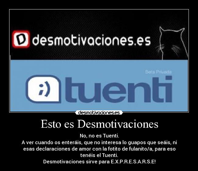 Esto es Desmotivaciones - No, no es Tuenti.
A ver cuando os enteráis, que no interesa lo guapos que seáis, ni
esas declaraciones de amor con la fotito de fulanito/a, para eso
tenéis el Tuenti.
Desmotivaciones sirve para E.X.P.R.E.S.A.R.S.E!