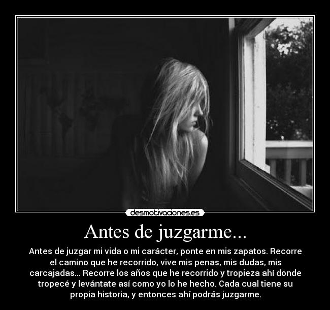 Antes de juzgarme... - Antes de juzgar mi vida o mi carácter, ponte en mis zapatos. Recorre
el camino que he recorrido, vive mis penas, mis dudas, mis
carcajadas... Recorre los años que he recorrido y tropieza ahí donde
tropecé y levántate así como yo lo he hecho. Cada cual tiene su
propia historia, y entonces ahí podrás juzgarme.
