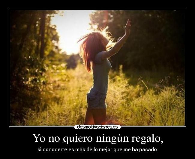 Yo no quiero ningún regalo, - si conocerte es más de lo mejor que me ha pasado.