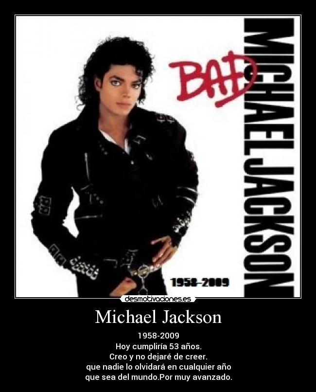 Michael Jackson - 1958-2009
Hoy cumpliría 53 años.
Creo y no dejaré de creer.
que nadie lo olvidará en cualquier año
que sea del mundo.Por muy avanzado.