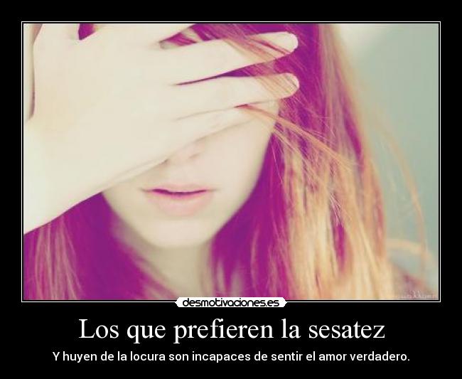 Los que prefieren la sesatez - Y huyen de la locura son incapaces de sentir el amor verdadero.