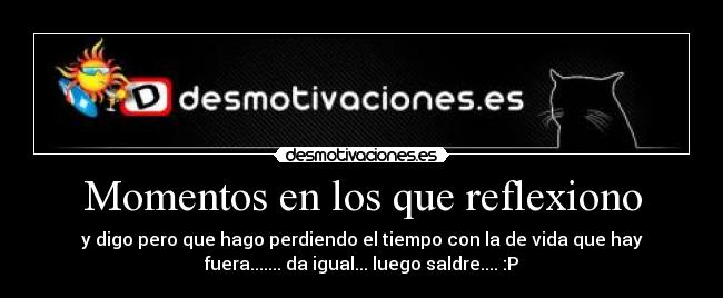 Momentos en los que reflexiono - y digo pero que hago perdiendo el tiempo con la de vida que hay
fuera....... da igual... luego saldre.... :P