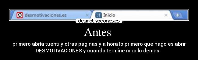 Antes - primero abría tuenti y otras paginas y a hora lo primero que hago es abrir
DESMOTIVACIONES y cuando termine miro lo demás