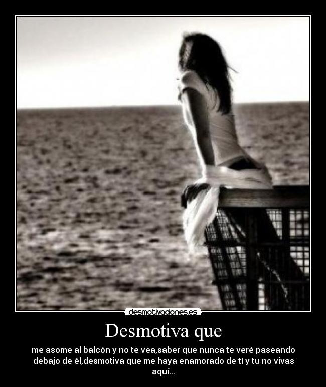 Desmotiva que - me asome al balcón y no te vea,saber que nunca te veré paseando
debajo de él,desmotiva que me haya enamorado de tí y tu no vivas
aquí...