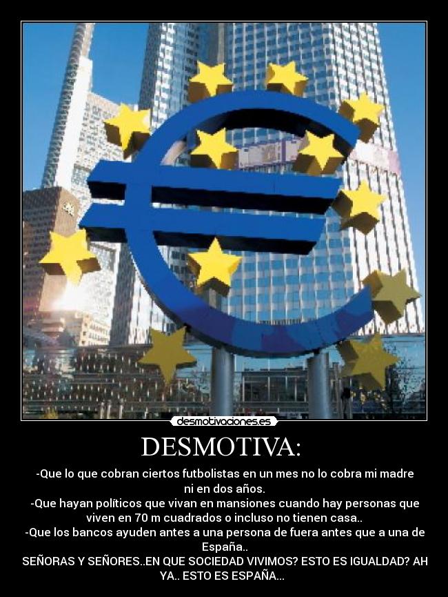 DESMOTIVA:  - -Que lo que cobran ciertos futbolistas en un mes no lo cobra mi madre
ni en dos años.
-Que hayan políticos que vivan en mansiones cuando hay personas que
viven en 70 m cuadrados o incluso no tienen casa..
-Que los bancos ayuden antes a una persona de fuera antes que a una de
España..
SEÑORAS Y SEÑORES..EN QUE SOCIEDAD VIVIMOS? ESTO ES IGUALDAD? AH
YA.. ESTO ES ESPAÑA... 
