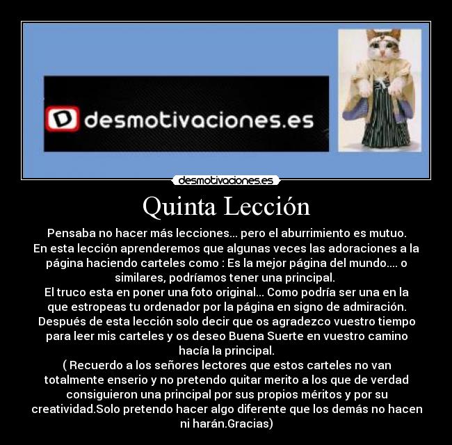 Quinta Lección - Pensaba no hacer más lecciones... pero el aburrimiento es mutuo.
En esta lección aprenderemos que algunas veces las adoraciones a la
página haciendo carteles como : Es la mejor página del mundo.... o
similares, podríamos tener una principal.
El truco esta en poner una foto original... Como podría ser una en la
que estropeas tu ordenador por la página en signo de admiración.
Después de esta lección solo decir que os agradezco vuestro tiempo
para leer mis carteles y os deseo Buena Suerte en vuestro camino
hacía la principal.
( Recuerdo a los señores lectores que estos carteles no van
totalmente enserio y no pretendo quitar merito a los que de verdad
consiguieron una principal por sus propios méritos y por su
creatividad.Solo pretendo hacer algo diferente que los demás no hacen
ni harán.Gracias)