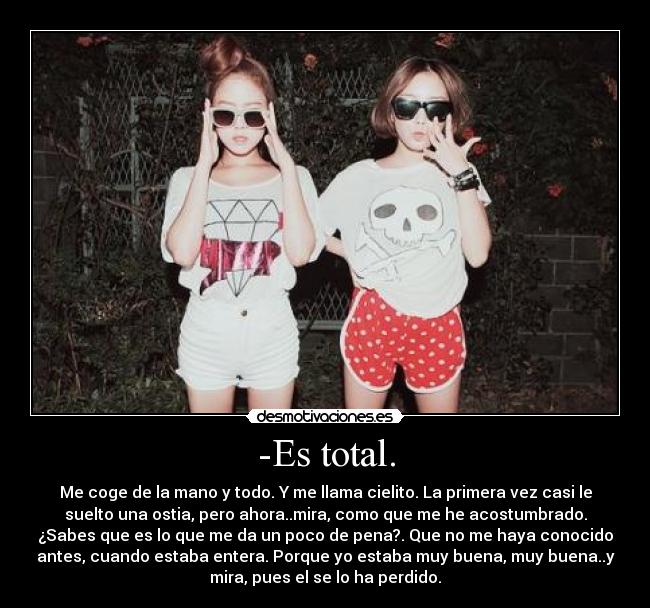 -Es total. - Me coge de la mano y todo. Y me llama cielito. La primera vez casi le
suelto una ostia, pero ahora..mira, como que me he acostumbrado.
¿Sabes que es lo que me da un poco de pena?. Que no me haya conocido
antes, cuando estaba entera. Porque yo estaba muy buena, muy buena..y
mira, pues el se lo ha perdido.