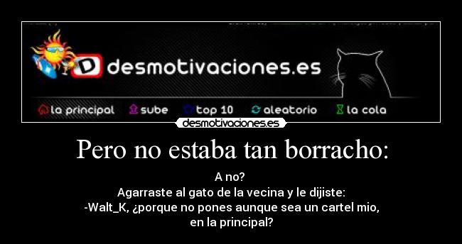 Pero no estaba tan borracho: - A no? 
Agarraste al gato de la vecina y le dijiste:
-Walt_K, ¿porque no pones aunque sea un cartel mio,
en la principal?