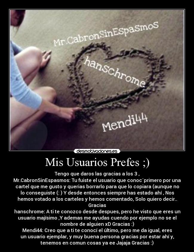 Mis Usuarios Prefes ;) - Tengo que daros las gracias a los 3 ,
Mr.CabronSinEspasmos: Tu fuiste el usuario que conoc´primero por una
cartel que me gusto y querias borrarlo para que lo copiara (aunque no
lo conseguiste (: ) Y desde entonces siempre has estado ahí , Nos
hemos votado a los carteles y hemos comentado, Solo quiero decir..
Gracias
hanschrome: A ti te conozco desde despues, pero he visto que eres un
usuario majísimo ,Y ademas me ayudas cuendo por ejemplo no se el
nombre de alguien xD Gracias :)
Mendi44: Creo que a ti te conocí el último, pero me da igual, eres
un usuario ejemplar, y muy buena persona gracias por estar ahí y,
tenemos en comun cosas ya ee Jajaja Gracias :)