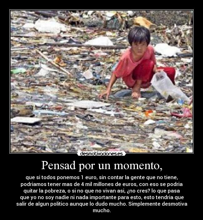 Pensad por un momento, - que si todos ponemos 1 euro, sin contar la gente que no tiene,
podriamos tener mas de 4 mil millones de euros, con eso se podria
quitar la pobreza, o si no que no vivan asi, ¿no cres? lo que pasa
que yo no soy nadie ni nada importante para esto, esto tendria que
salir de algun politico aunque lo dudo mucho. Simplemente desmotiva
mucho.