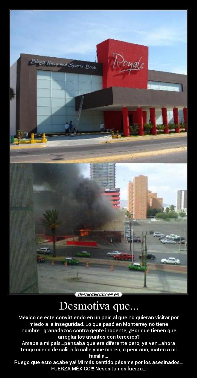 Desmotiva que... - México se este convirtiendo en un país al que no quieran visitar por
miedo a la inseguridad. Lo que pasó en Monterrey no tiene
nombre...granadazos contra gente inocente, ¿Por qué tienen que
arreglar los asuntos con terceros?
Amaba a mi país...pensaba que era diferente pero, ya ven...ahora
tengo miedo de salir a la calle y me maten, o peor aún, maten a mi
familia...
Ruego que esto acabe ya! Mi más sentido pésame por los asesinados...
FUERZA MÉXICO!!! Nesesitamos fuerza...