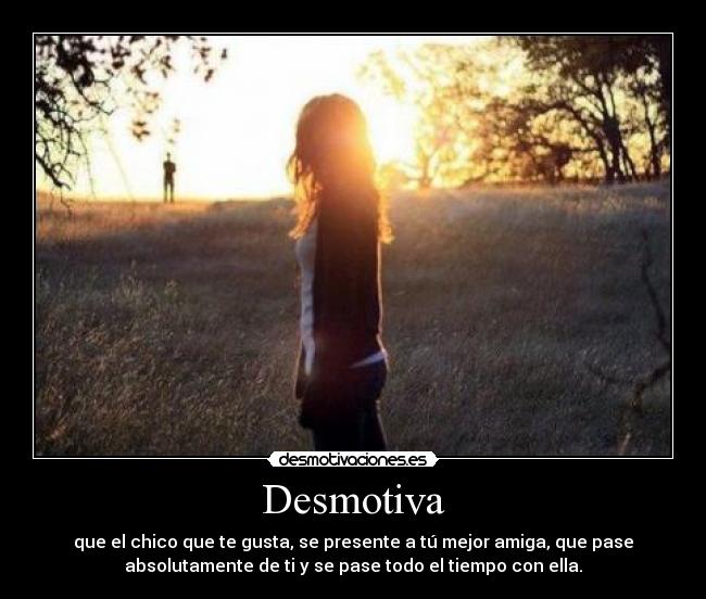 Desmotiva - que el chico que te gusta, se presente a tú mejor amiga, que pase
absolutamente de ti y se pase todo el tiempo con ella.