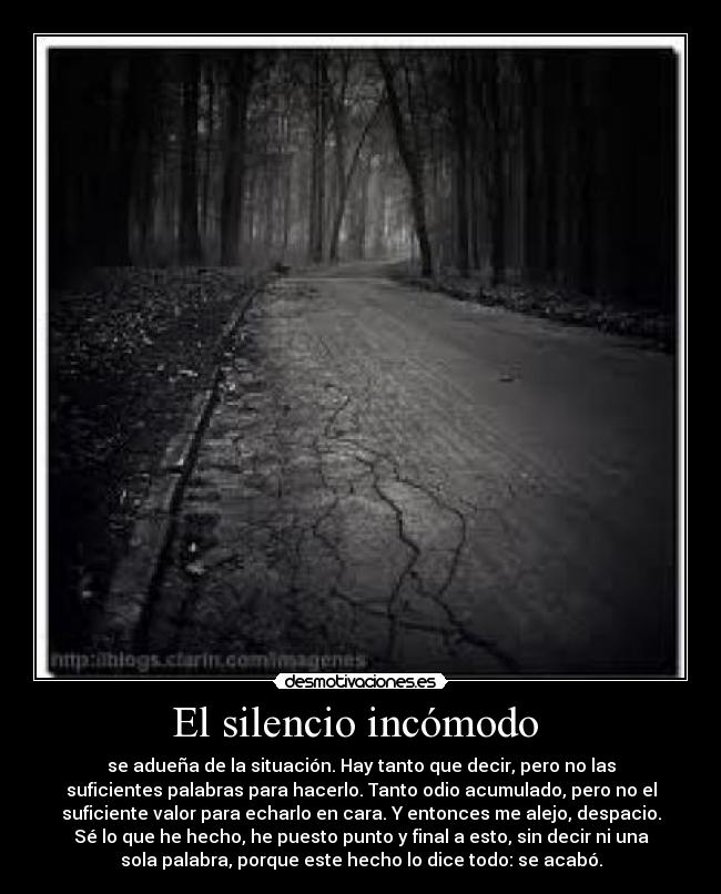 El silencio incómodo  - se adueña de la situación. Hay tanto que decir, pero no las
suficientes palabras para hacerlo. Tanto odio acumulado, pero no el
suficiente valor para echarlo en cara. Y entonces me alejo, despacio.
Sé lo que he hecho, he puesto punto y final a esto, sin decir ni una
sola palabra, porque este hecho lo dice todo: se acabó.