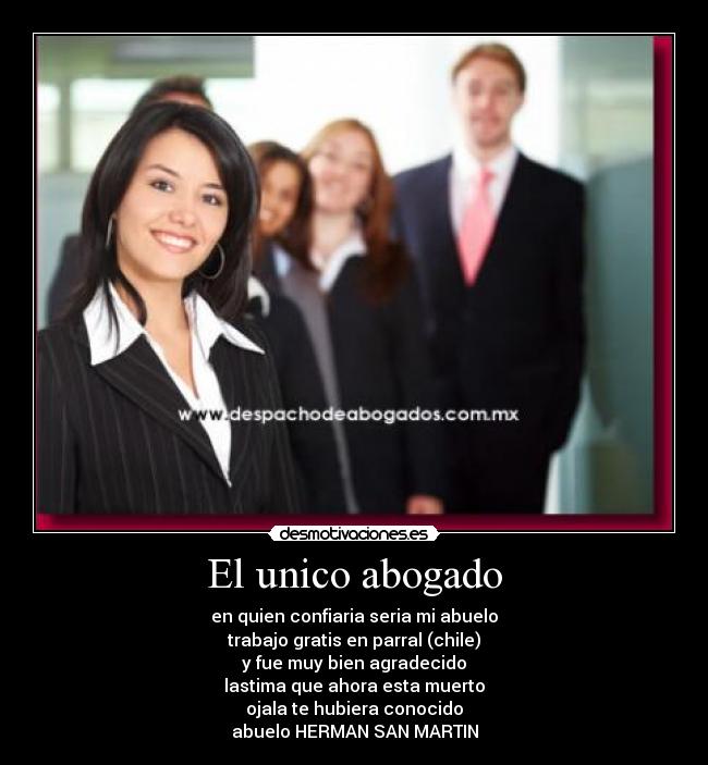 El unico abogado - en quien confiaria seria mi abuelo
trabajo gratis en parral (chile)
y fue muy bien agradecido
lastima que ahora esta muerto
ojala te hubiera conocido
abuelo HERMAN SAN MARTIN