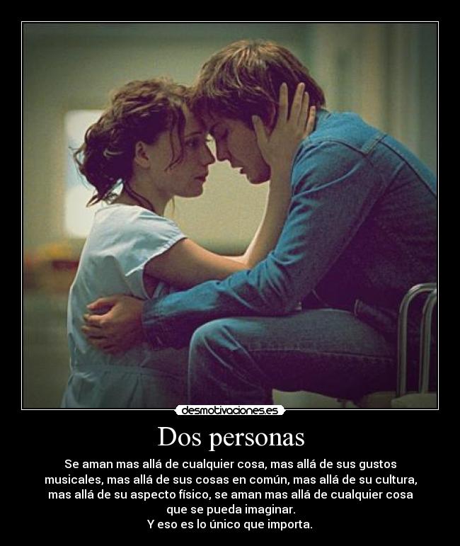 Dos personas - Se aman mas allá de cualquier cosa, mas allá de sus gustos
musicales, mas allá de sus cosas en común, mas allá de su cultura,
mas allá de su aspecto físico, se aman mas allá de cualquier cosa
que se pueda imaginar.
Y eso es lo único que importa.