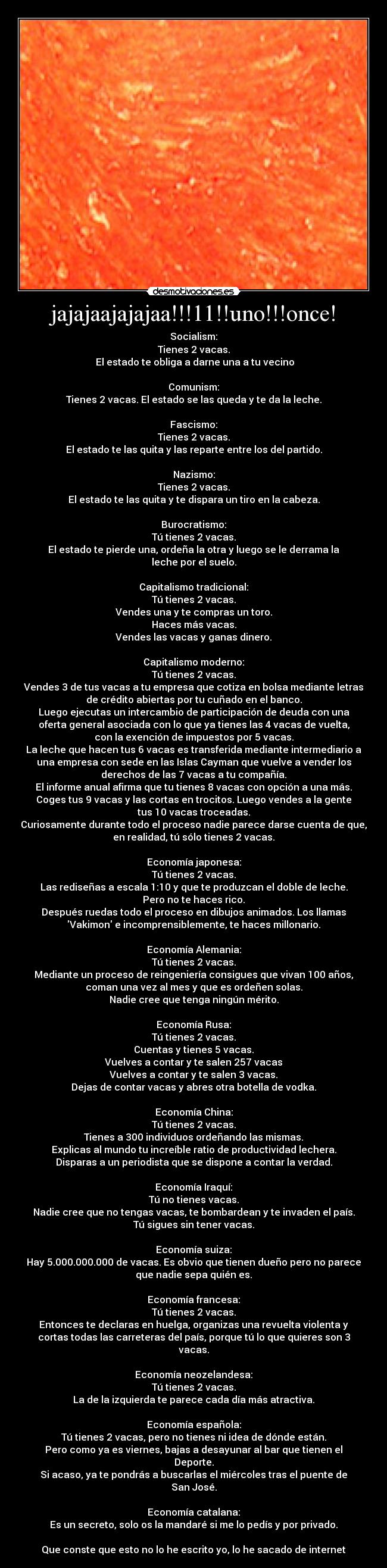 jajajaajajajaa!!!11!!uno!!!once! - Socialism:
Tienes 2 vacas.
 El estado te obliga a darne una a tu vecino
 
Comunism:
Tienes 2 vacas. El estado se las queda y te da la leche.
 
Fascismo:
Tienes 2 vacas.
El estado te las quita y las reparte entre los del partido.
 
Nazismo:
Tienes 2 vacas.
El estado te las quita y te dispara un tiro en la cabeza.
 
Burocratismo:
Tú tienes 2 vacas.
El estado te pierde una, ordeña la otra y luego se le derrama la
leche por el suelo.
 
Capitalismo tradicional:
Tú tienes 2 vacas.
Vendes una y te compras un toro.
Haces más vacas.
Vendes las vacas y ganas dinero.
 
Capitalismo moderno:
Tú tienes 2 vacas.
Vendes 3 de tus vacas a tu empresa que cotiza en bolsa mediante letras
de crédito abiertas por tu cuñado en el banco.
Luego ejecutas un intercambio de participación de deuda con una
oferta general asociada con lo que ya tienes las 4 vacas de vuelta,
con la exención de impuestos por 5 vacas.
La leche que hacen tus 6 vacas es transferida mediante intermediario a
una empresa con sede en las Islas Cayman que vuelve a vender los
derechos de las 7 vacas a tu compañía.
El informe anual afirma que tu tienes 8 vacas con opción a una más.
Coges tus 9 vacas y las cortas en trocitos. Luego vendes a la gente
tus 10 vacas troceadas.
Curiosamente durante todo el proceso nadie parece darse cuenta de que,
en realidad, tú sólo tienes 2 vacas.
 
Economía japonesa:
Tú tienes 2 vacas.
Las rediseñas a escala 1:10 y que te produzcan el doble de leche.
Pero no te haces rico.
Después ruedas todo el proceso en dibujos animados. Los llamas
Vakimon e incomprensiblemente, te haces millonario.
 
Economía Alemania:
Tú tienes 2 vacas.
Mediante un proceso de reingeniería consigues que vivan 100 años,
coman una vez al mes y que es ordeñen solas.
Nadie cree que tenga ningún mérito.
 
Economía Rusa:
Tú tienes 2 vacas.
Cuentas y tienes 5 vacas.
Vuelves a contar y te salen 257 vacas
Vuelves a contar y te salen 3 vacas.
Dejas de contar vacas y abres otra botella de vodka.
 
Economía China:
Tú tienes 2 vacas.
Tienes a 300 individuos ordeñando las mismas.
Explicas al mundo tu increíble ratio de productividad lechera.
Disparas a un periodista que se dispone a contar la verdad.
 
Economía Iraquí:
Tú no tienes vacas.
Nadie cree que no tengas vacas, te bombardean y te invaden el país.
Tú sigues sin tener vacas.
 
Economía suiza:
Hay 5.000.000.000 de vacas. Es obvio que tienen dueño pero no parece
que nadie sepa quién es.
 
Economía francesa:
Tú tienes 2 vacas.
Entonces te declaras en huelga, organizas una revuelta violenta y
cortas todas las carreteras del país, porque tú lo que quieres son 3
vacas.
 
Economía neozelandesa:
Tú tienes 2 vacas.
La de la izquierda te parece cada día más atractiva.
 
Economía española:
Tú tienes 2 vacas, pero no tienes ni idea de dónde están.
Pero como ya es viernes, bajas a desayunar al bar que tienen el
Deporte.
Si acaso, ya te pondrás a buscarlas el miércoles tras el puente de
San José.

Economía catalana:
Es un secreto, solo os la mandaré si me lo pedís y por privado.

Que conste que esto no lo he escrito yo, lo he sacado de internet