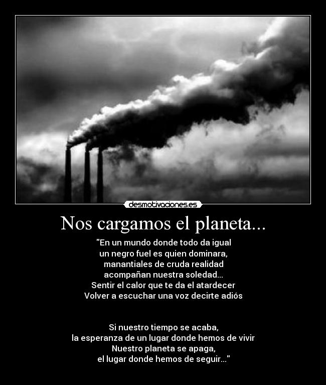 Nos cargamos el planeta... - En un mundo donde todo da igual
un negro fuel es quien dominara,
manantiales de cruda realidad
acompañan nuestra soledad...
Sentir el calor que te da el atardecer
Volver a escuchar una voz decirte adiós
Si nuestro tiempo se acaba,
la esperanza de un lugar donde hemos de vivir
Nuestro planeta se apaga,
el lugar donde hemos de seguir...