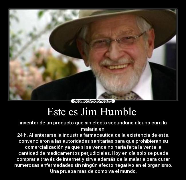 Este es Jim Humble  - inventor de un producto que sin efecto secundario alguno cura la
malaria en 
24 h. Al enterarse la industria farmaceutica de la existencia de este,
convencieron a las autoridades sanitarias para que prohibieran su
comercialización ya que si se vende no haría falta la venta la
cantidad de medicamentos perjudiciales. Hoy en día solo se puede
comprar a través de internet y sirve además de la malaria para curar
numerosas enfermedades sin ningún efecto negativo en el organismo.
Una prueba mas de como va el mundo.