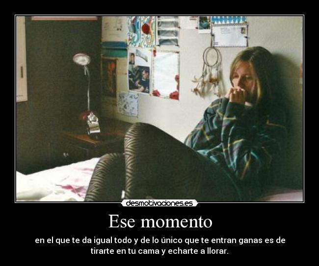 Ese momento - en el que te da igual todo y de lo único que te entran ganas es de
tirarte en tu cama y echarte a llorar.