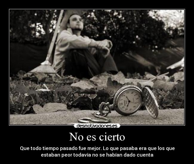 No es cierto - Que todo tiempo pasado fue mejor. Lo que pasaba era que los que
estaban peor todavía no se habían dado cuenta