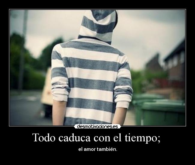 Todo caduca con el tiempo; -