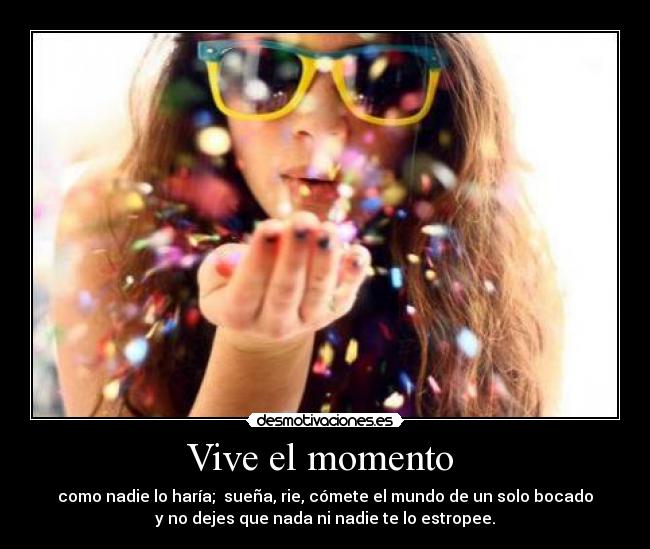 Vive el momento - como nadie lo haría; sueña, rie, cómete el mundo de un solo bocado
y no dejes que nada ni nadie te lo estropee.