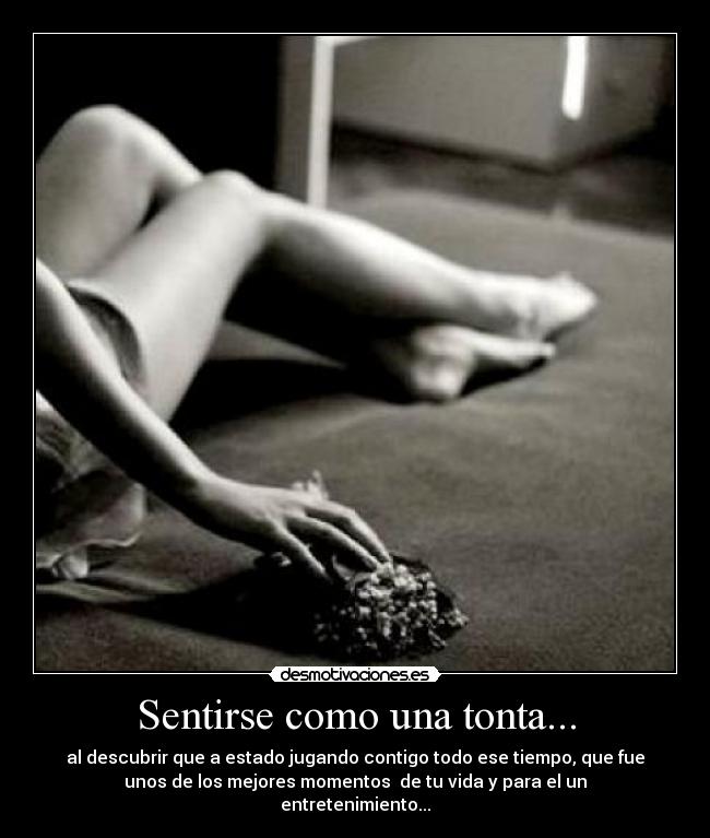Sentirse como una tonta... - al descubrir que a estado jugando contigo todo ese tiempo, que fue
unos de los mejores momentos de tu vida y para el un
entretenimiento...