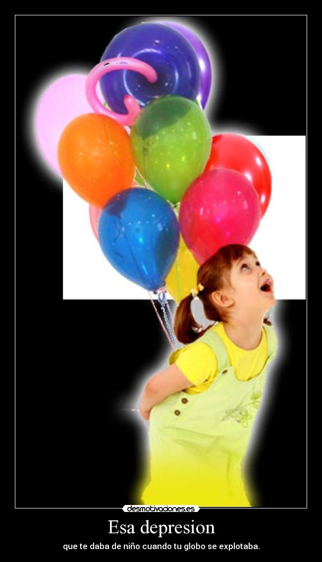 Esa depresion - que te daba de niño cuando tu globo se explotaba.