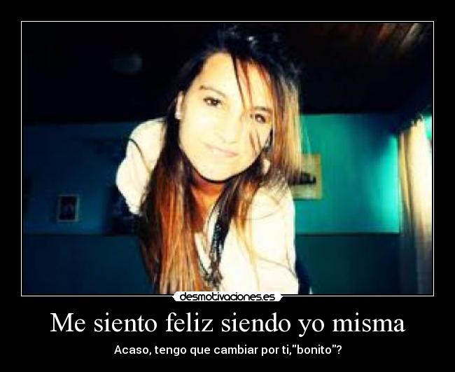 Me siento feliz siendo yo misma - Acaso, tengo que cambiar por ti,bonito?