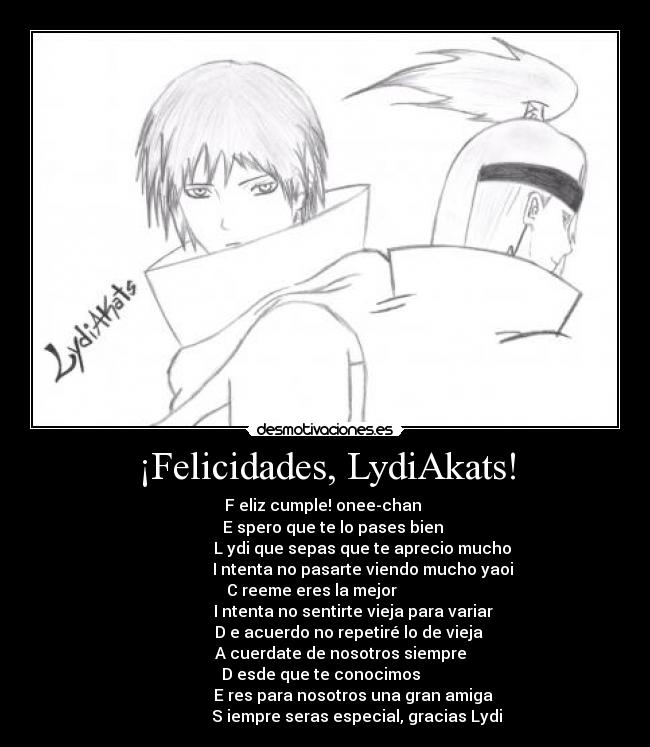 ¡Felicidades, LydiAkats! - F eliz cumple! onee-chan 
     E spero que te lo pases bien 
                    L ydi que sepas que te aprecio mucho 
                    I ntenta no pasarte viendo mucho yaoi 
C reeme eres la mejor       
               I ntenta no sentirte vieja para variar 
             D e acuerdo no repetiré lo de vieja 
         A cuerdate de nosotros siempre 
D esde que te conocimos  
               E res para nosotros una gran amiga 
                S iempre seras especial, gracias Lydi