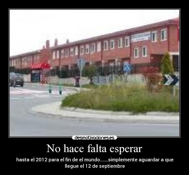No hace falta esperar - hasta el 2012 para el fin de el mundo.......simplemente aguardar a que
llegue el 12 de septiembre