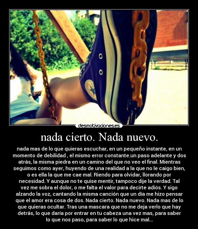 nada cierto. Nada nuevo. - nada mas de lo que quieras escuchar, en un pequeño instante, en un
momento de debilidad , el mismo error constante.un paso adelante y dos
atrás, la misma piedra en un camino del que no veo el final. Mientras
seguimos como ayer, huyendo de una realidad a la que no le caigo bien,
o es ella la que me cae mal. Riendo para olvidar, llorando por
necesidad. Y aunque no te quise mentir, tampoco dije la verdad. Tal
vez me sobra el dolor, o me falta el valor para decirte adiós. Y sigo
alzando la voz, cantando la misma canción que un día me hizo pensar
que el amor era cosa de dos. Nada cierto. Nada nuevo. Nada mas de lo
que quieras ocultar. Tras una mascara que no me deja verlo que hay
detrás, lo que daría por entrar en tu cabeza una vez mas, para saber
lo que nos paso, para saber lo que hice mal...