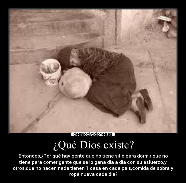 ¿Qué Dios existe? - Entonces,¿Por qué hay gente que no tiene sitio para dormir,que no
tiene para comer,gente que se lo gana dia a dia con su esfuerzo,y
otros,que no hacen nada tienen 1 casa en cada pais,comida de sobra y
ropa nueva cada dia?