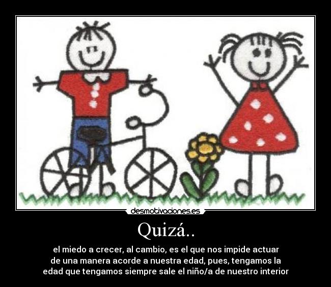 Quizá.. - el miedo a crecer, al cambio, es el que nos impide actuar
de una manera acorde a nuestra edad, pues, tengamos la
edad que tengamos siempre sale el niño/a de nuestro interior