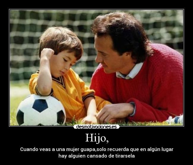 Hijo, - Cuando veas a una mujer guapa,solo recuerda que en algún lugar
hay alguien cansado de tirarsela