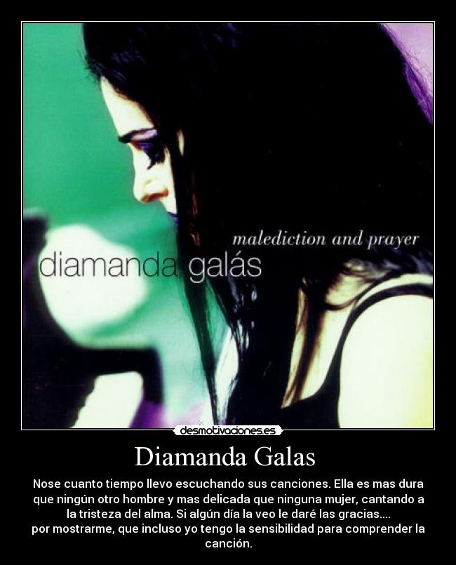 Diamanda Galas  - Nose cuanto tiempo llevo escuchando sus canciones. Ella es mas dura
que ningún otro hombre y mas delicada que ninguna mujer, cantando a
la tristeza del alma. Si algún día la veo le daré las gracias....
por mostrarme, que incluso yo tengo la sensibilidad para comprender la
canción.