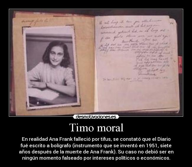 Timo moral - En realidad Ana Frank falleció por tifus, se constató que el Diario
fué escrito a bolígrafo (instrumento que se inventó en 1951, siete
años después de la muerte de Ana Frank). Su caso no debió ser en
ningún momento falseado por intereses políticos o económicos.