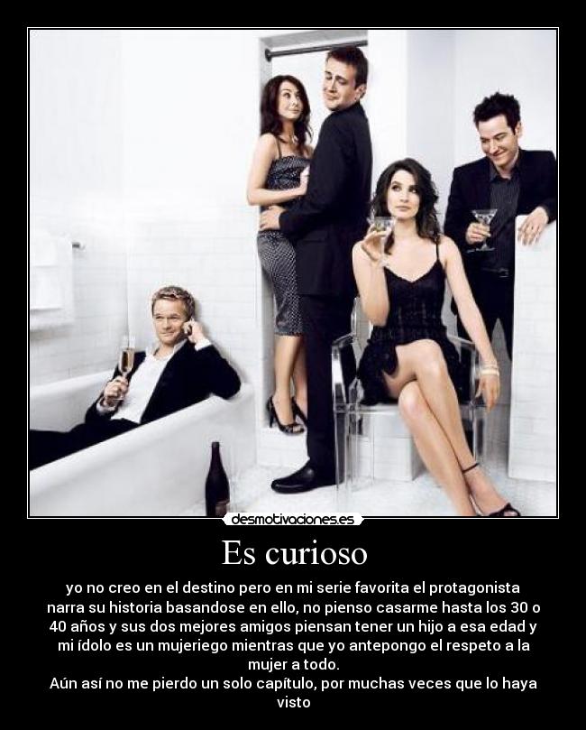 Es curioso - yo no creo en el destino pero en mi serie favorita el protagonista
narra su historia basandose en ello, no pienso casarme hasta los 30 o
40 años y sus dos mejores amigos piensan tener un hijo a esa edad y
mi ídolo es un mujeriego mientras que yo antepongo el respeto a la
mujer a todo.
Aún así no me pierdo un solo capítulo, por muchas veces que lo haya
visto