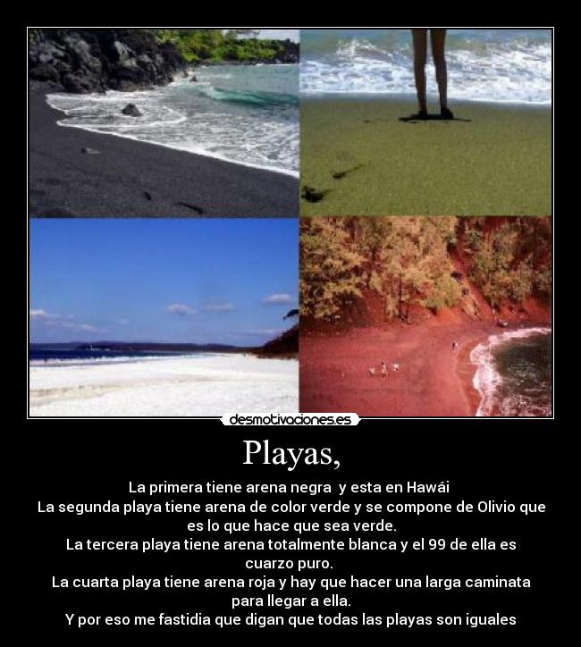 Playas, - La primera tiene arena negra  y esta en Hawái 
La segunda playa tiene arena de color verde y se compone de Olivio que
es lo que hace que sea verde.
La tercera playa tiene arena totalmente blanca y el 99 de ella es
cuarzo puro. 
La cuarta playa tiene arena roja y hay que hacer una larga caminata
para llegar a ella.
Y por eso me fastidia que digan que todas las playas son iguales