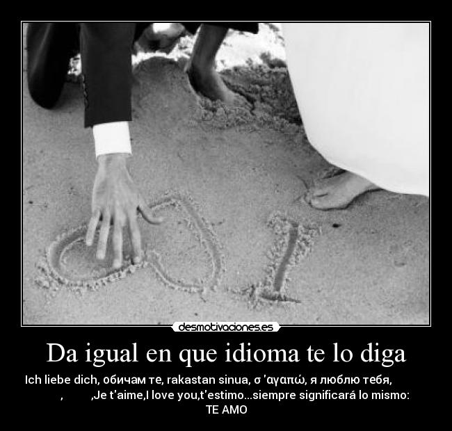 Da igual en que idioma te lo diga - Ich liebe dich, обичам те, rakastan sinua, σ αγαπώ, я люблю тебя,من شما را دوست
دارم, 私はあなたを愛して,Je taime,I love you,testimo...siempre significará lo mismo:
TE AMO