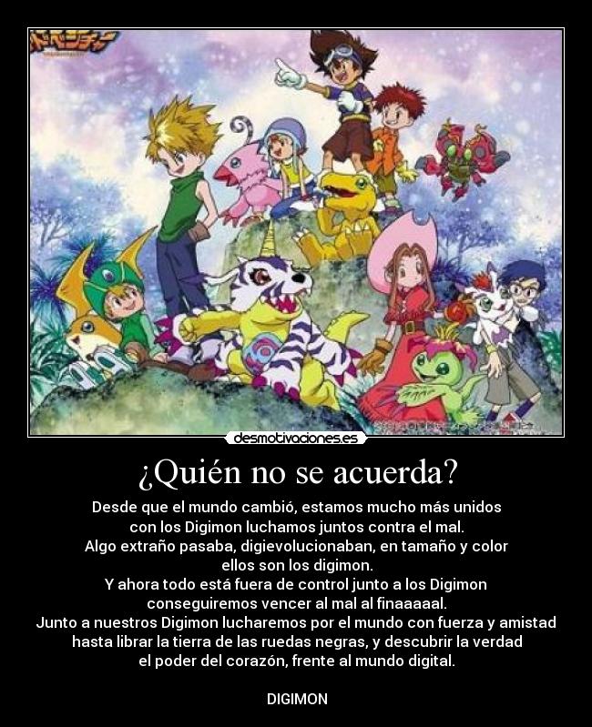 ¿Quién no se acuerda? - Desde que el mundo cambió, estamos mucho más unidos
con los Digimon luchamos juntos contra el mal.
Algo extraño pasaba, digievolucionaban, en tamaño y color
ellos son los digimon.
Y ahora todo está fuera de control junto a los Digimon
conseguiremos vencer al mal al finaaaaal.
Junto a nuestros Digimon lucharemos por el mundo con fuerza y amistad
hasta librar la tierra de las ruedas negras, y descubrir la verdad
el poder del corazón, frente al mundo digital.
DIGIMON