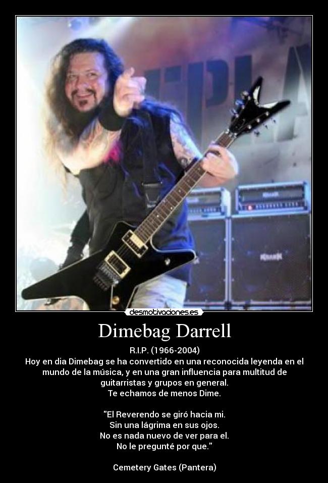 Dimebag Darrell - R.I.P. (1966-2004)
Hoy en dia Dimebag se ha convertido en una reconocida leyenda en el
mundo de la música, y en una gran influencia para multitud de
guitarristas y grupos en general.
Te echamos de menos Dime.
El Reverendo se giró hacia mi.
Sin una lágrima en sus ojos.
No es nada nuevo de ver para el.
No le pregunté por que.
Cemetery Gates (Pantera)