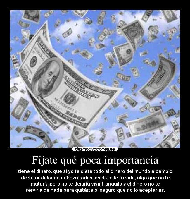 Fíjate qué poca importancia - tiene el dinero, que si yo te diera todo el dinero del mundo a cambio
de sufrir dolor de cabeza todos los días de tu vida, algo que no te
mataría pero no te dejaría vivir tranquilo y el dinero no te
serviría de nada para quitártelo, seguro que no lo aceptarías.