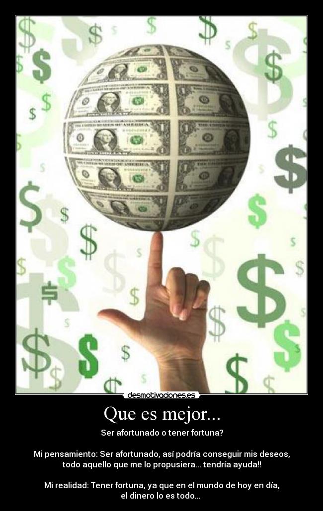 Que es mejor... - Ser afortunado o tener fortuna?

Mi pensamiento: Ser afortunado, así podría conseguir mis deseos,
todo aquello que me lo propusiera... tendría ayuda!!

Mi realidad: Tener fortuna, ya que en el mundo de hoy en día,
el dinero lo es todo... 