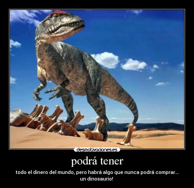 podrá tener - todo el dinero del mundo, pero habrá algo que nunca podrá comprar...
un dinosaurio!