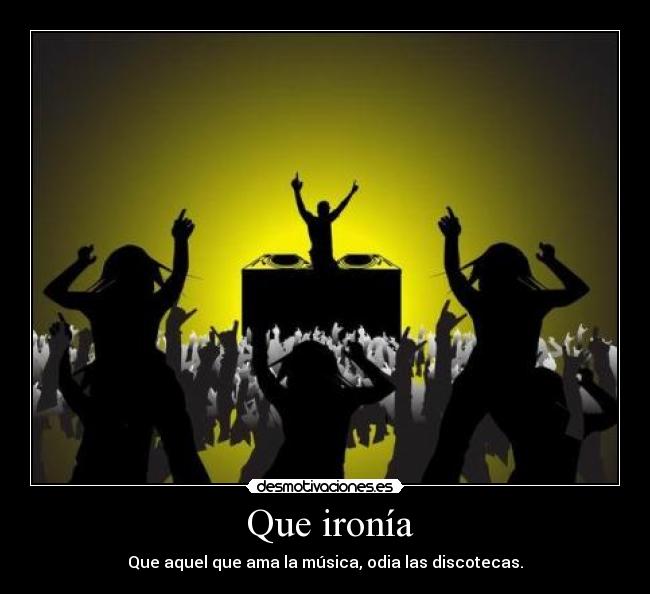 Que ironía - Que aquel que ama la música, odia las discotecas.