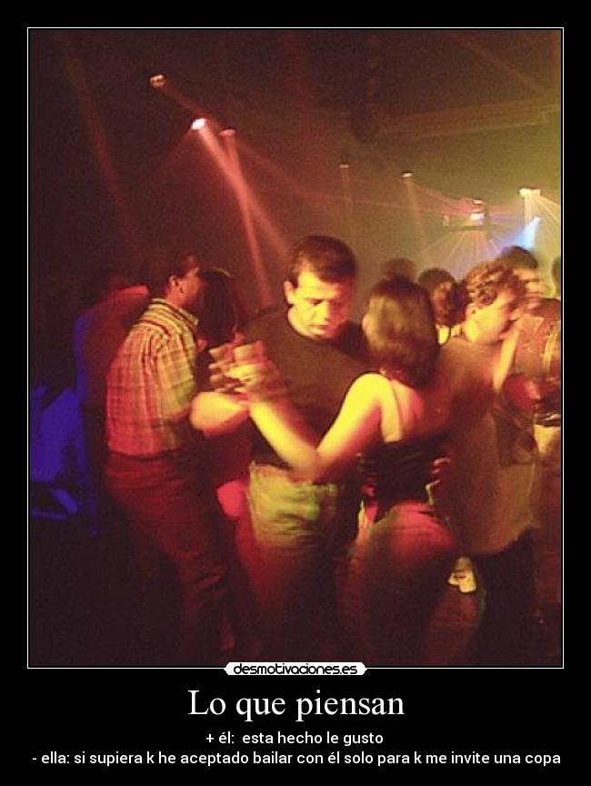 Lo que piensan - + él:  esta hecho le gusto 
- ella: si supiera k he aceptado bailar con él solo para k me invite una copa