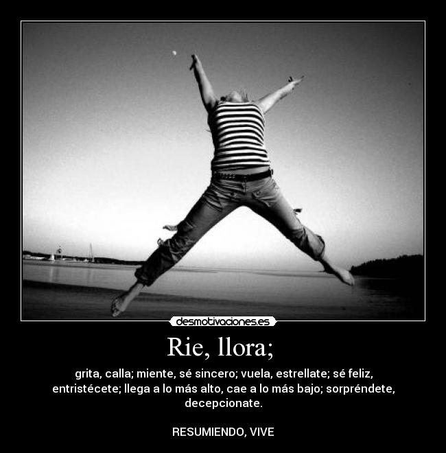 Rie, llora;  - grita, calla; miente, sé sincero; vuela, estrellate; sé feliz,
entristécete; llega a lo más alto, cae a lo más bajo; sorpréndete,
decepcionate.

RESUMIENDO, VIVE