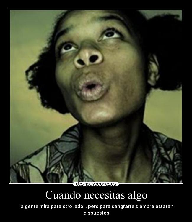 Cuando necesitas algo - la gente mira para otro lado... pero para sangrarte siempre estarán dispuestos