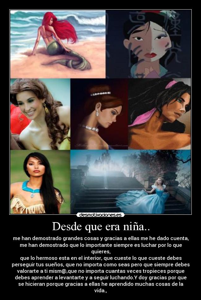 Desde que era niña.. - me han demostrado grandes cosas y gracias a ellas me he dado cuenta,
me han demostrado que lo importante siempre es luchar por lo que
quieres,
que lo hermoso esta en el interior, que cueste lo que cueste debes
perseguir tus sueños, que no importa como seas pero que siempre debes
valorarte a ti mism@,que no importa cuantas veces tropieces porque
debes aprender a levantarte y a seguir luchando.Y doy gracias por que
se hicieran porque gracias a ellas he aprendido muchas cosas de la
vida.,